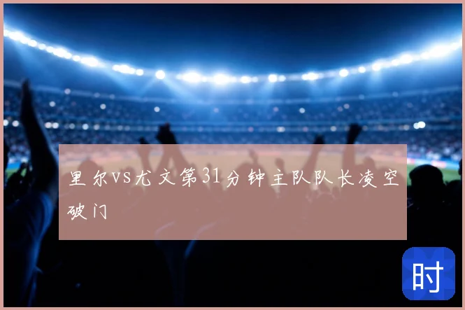里尔vs尤文第31分钟主队队长凌空破门