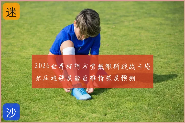 2026世界杯阿方索戴维斯迎战卡塔尔压迫强度能否维持深度预测